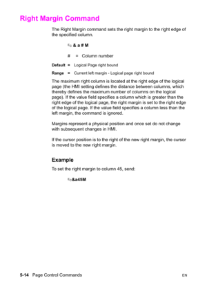 Page 845-14   Page Control CommandsEN
Right Margin Command 
The Right Margin command sets the right margin to the right edge of 
the specified column.
? & a # M
#  =   Column number
Default =Logical Page right bound
Range =Current left margin - Logical page right bound
The maximum right column is located at the right edge of the logical 
page (the HMI setting defines the distance between columns, which 
thereby defines the maximum number of columns on the logical 
page). If the value field specifies a column...