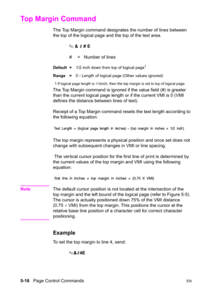 Page 865-16   Page Control CommandsEN
Top Margin Command 
The Top Margin command designates the number of lines between 
the top of the logical page and the top of the text area.
? & l # E
#  =   Number of lines
Default =1/2 inch down from top of logical page1
Range =0 - Length of logical page (Other values ignored)
1 If logical page length is 