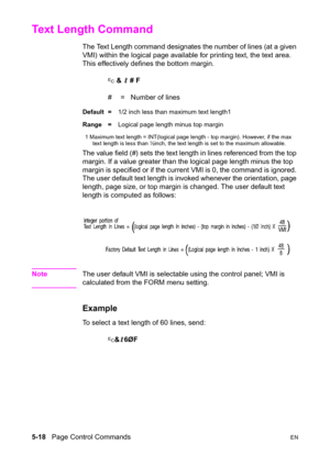 Page 885-18   Page Control CommandsEN
Text Length Command 
The Text Length command designates the number of lines (at a given 
VMI) within the logical page available for printing text, the text area. 
This effectively defines the bottom margin. 
? & l # F
#  =   Number of lines
Default =1/2 inch less than maximum text length1
Range =Logical page length minus top margin
1 Maximum text length = INT(logical page length - top margin). However, if the max 
text length is less than ½inch, the text length is set to...