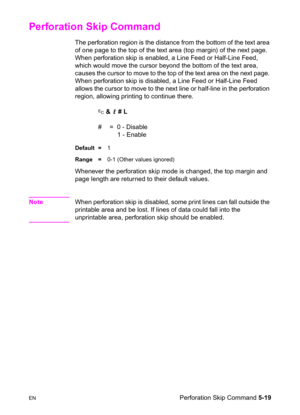 Page 89ENPerforation Skip Command 5-19
Perforation Skip Command 
The perforation region is the distance from the bottom of the text area 
of one page to the top of the text area (top margin) of the next page. 
When perforation skip is enabled, a Line Feed or Half-Line Feed, 
which would move the cursor beyond the bottom of the text area, 
causes the cursor to move to the top of the text area on the next page. 
When perforation skip is disabled, a Line Feed or Half-Line Feed 
allows the cursor to move to the...