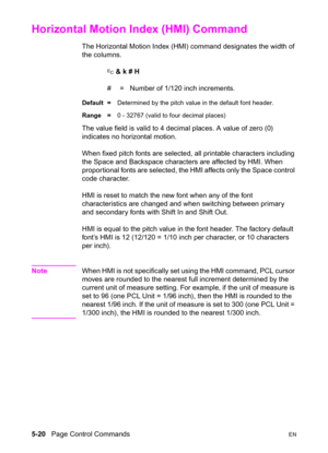 Page 905-20   Page Control CommandsEN
Horizontal Motion Index (HMI) Command 
The Horizontal Motion Index (HMI) command designates the width of 
the columns.
? & k # H
#  =   Number of 1/120 inch increments.
Default =Determined by the pitch value in the default font header.
Range =0 - 32767 (valid to four decimal places)
The value field is valid to 4 decimal places. A value of zero (0) 
indicates no horizontal motion.
When fixed pitch fonts are selected, all printable characters including 
the Space and...