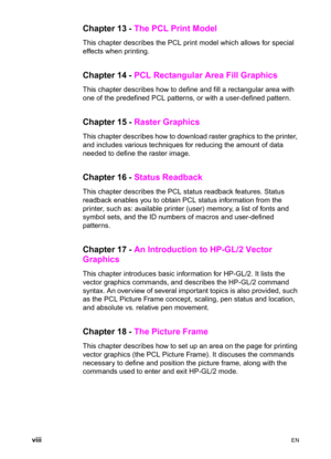 Page 10viii    EN
Chapter 13 - The PCL Print Model 
This chapter describes the PCL print model which allows for special 
effects when printing. 
Chapter 14 - PCL Rectangular Area Fill Graphics 
This chapter describes how to define and fill a rectangular area with 
one of the predefined PCL patterns, or with a user-defined pattern. 
Chapter 15 - Raster Graphics 
This chapter describes how to download raster graphics to the printer, 
and includes various techniques for reducing the amount of data 
needed to...