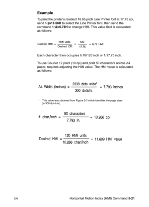 Page 91ENHorizontal Motion Index (HMI) Command 5-21
Example 
To print the printer’s resident 16.66 pitch Line Printer font at 17.75 cpi, 
send ?(s16.66H to select the Line Printer font, then send the 
command ?&k6.76H to change HMI. This value field is calculated 
as follows:
Each character then occupies 6.76/120 inch or 1/17.75 inch.
To use Courier 12 point (10 cpi) and print 80 characters across A4 
paper, requires adjusting the HMI value. The HMI value is calculated 
as follows:
*    This value was obtained...