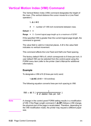 Page 925-22   Page Control CommandsEN
Vertical Motion Index (VMI) Command 
The Vertical Motion Index (VMI) command designates the height of 
the rows. (The vertical distance the cursor moves for a Line Feed 
operation.)
? & l # C
#  =   number of 1/48 inch increments between rows.
Default =8
Range =0 - Current logical page length up to a maximum of 32767
If the specified VMI is greater than the current logical page length, the 
command is ignored.
The value field is valid to 4 decimal places. A Ø in the value...