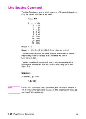 Page 945-24   Page Control CommandsEN
Line Spacing Command 
The Line Spacing command sets the number of lines printed per inch. 
Only the values listed below are valid.
? & l # D
#  =  1 -  1 lpi
  2 -  2 lpi
  3 -  3 lpi
  4 -  4 lpi
  6 -  6 lpi
  8 -  8 lpi
12 - 12 lpi
16 - 16 lpi
24 - 24 lpi
48 - 48 lpi
Default =6
Range =0,1,2,3,4,6,8,12,16,24,48 (Other values are ignored)
This command performs the same function as the Vertical Motion 
Index (VMI) command except that it identifies the VMI in 
lines-per-inch...