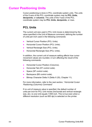 Page 97ENCursor Positioning Units 6-3
Cursor Positioning Units           
Cursor positioning is done in PCL coordinate system units. The units 
of the X-axis of the PCL coordinate system may be PCL Units, 
decipoints, or columns. The units of the Y-axis of the PCL 
coordinate system may be PCL Units, decipoints, or rows.
PCL Units 
The current unit size used in PCL Unit moves is determined by the 
value specified in the Unit of Measure command, defining the number 
of units-per-inch used in the following...