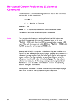 Page 99ENHorizontal Cursor Positioning (Columns) Command 6-5
Horizontal Cursor Positioning (Columns) 
Command 
This Horizontal Cursor Positioning command moves the cursor to a 
new column on the current line.
? & a # C
#  =   Number of Columns
Default =NA
Range =0 - logical page right bound (valid to 4 decimal places)
The width of a column is defined by the current HMI. 
NoteThe current unit of measure setting affects how HMI values are 
rounded. For example, if the unit of measure is set to 96 (one 
PCL Unit =...