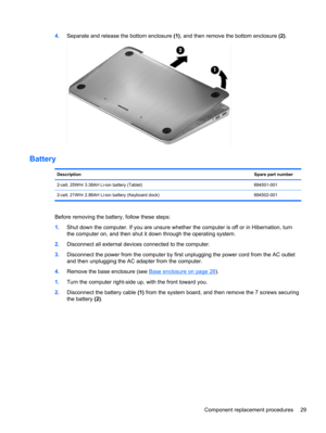 Page 374.Separate and release the bottom enclosure (1), and then remove the bottom enclosure (2).
Battery
DescriptionSpare part number
2-cell, 25WHr 3.38AH Li-ion battery (Tablet) 694501-001
2-cell, 21WHr 2.86AH Li-ion battery (Keyboard dock) 694502-001
Before removing the battery, follow these steps:
1.Shut down the computer. If you are unsure whether the computer is off or in Hibernation, turn
the computer on, and then shut it down through the operating system.
2.Disconnect all external devices connected to...