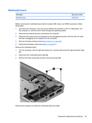 Page 41Multimedia board
DescriptionSpare part number
Multimedia board702361-001
Before removing the multimedia board (which includes USB, Audio, and HDMI connectors), follow
these steps:
1.Shut down the computer. If you are unsure whether the computer is off or in Hibernation, turn
the computer on, and then shut it down through the operating system.
2.Disconnect all external devices connected to the computer.
3.Disconnect the power from the computer by first unplugging the power cord from the AC outlet
and then...