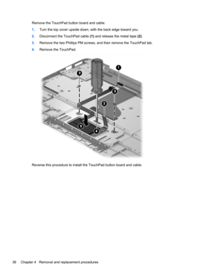 Page 44Remove the TouchPad button board and cable:
1.Turn the top cover upside down, with the back edge toward you.
2.Disconnect the TouchPad cable (1) and release the metal tape (2).
3.Remove the two Phillips PM screws, and then remove the TouchPad tab.
4.Remove the TouchPad.
Reverse this procedure to install the TouchPad button board and cable.
36 Chapter 4   Removal and replacement procedures 