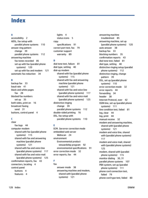 Page 134Index
A
accessibility2
ADSL,faxsetupwith
parallelphonesystems110
answerringpattern
change39
parallelphonesystems112
answeringmachine
faxtonesrecorded85
setupwithfax(parallelphonesystems)
120
setupwithfaxandmodem121
automaticfaxreduction34
B
backupfax33
baudrate41
blackandwhitepages
fax28
blockedfaxnumbers
setup35
bothsides,printon16
broadcastfaxing
send31
buttons,controlpanel4
C
clear
faxlogs44
computermodem
sharedwithfax(parallelphonesystems)
115...