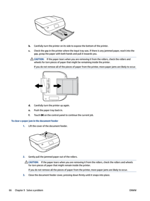 Page 72b.Carefullyturntheprinteronitssidetoexposethebottomoftheprinter.
c.Checkthegapintheprinterwheretheinputtraywas.Ifthereisanyjammedpaper,reachintothegap,graspthepaperwithbothhandsandpullittowardsyou.
CAUTION:Ifthepapertearswhenyouareremovingitfromtherollers,checktherollersand
wheelsfortornpiecesofpaperthatmightberemaininginsidetheprinter....