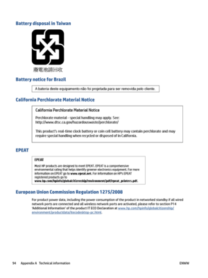 Page 100BatterydisposalinTaiwan
BatterynoticeforBrazil
CaliforniaPerchlorateMaterialNotice
EPEAT
EuropeanUnionCommissionRegulation1275/2008
Forproductpowerdata,includingthepowerconsumptionoftheproductinnetworkedstandbyifallwired
networkportsareconnectedandallwirelessnetworkportsareactivated,pleaserefertosectionP14
‘AdditionalInformation’oftheproductITECODeclarationat
www.hp.com/hpinfo/globalcitizenship/
environment/productdata/itecodesktop-pc.html....