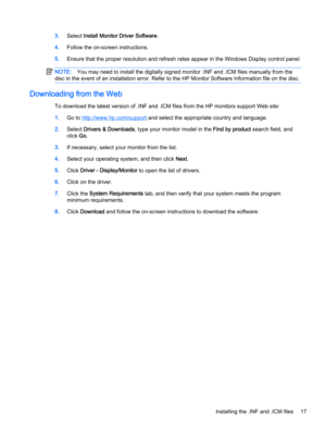 Page 233.Select Install Monitor Driver Software.
4.Follow the on-screen instructions.
5.Ensure that the proper resolution and refresh rates appear in the Windows Display control panel.
NOTE:You may need to install the digitally signed monitor .INF and .ICM files manually from the 
disc in the event of an installation error. Refer to the HP Monitor Software Information file on the disc.
Downloading from the Web
To download the latest version of .INF and .ICM files from the HP monitors support Web site:
1.Go to...