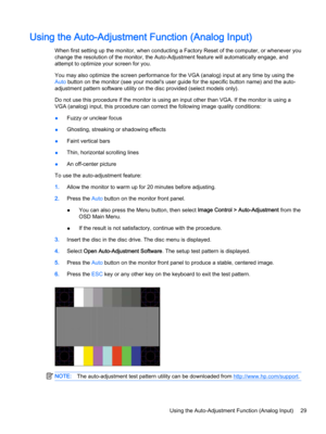 Page 35Using the Auto-Adjustment Function (Analog Input)
When first setting up the monitor, when conducting a Factory Reset of the computer, or whenever you 
change the resolution of the monitor, the Auto-Adjustment feature will automatically engage, and 
attempt to optimize your screen for you.
You may also optimize the screen performance for the VGA (analog) input at any time by using the 
Auto button on the monitor (see your model's user guide for the specific button name) and the auto-
adjustment...