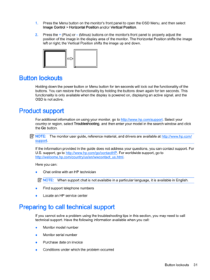 Page 371.Press the Menu button on the monitor's front panel to open the OSD Menu, and then select 
Image Control > Horizontal Position and/or Vertical Position.
2.Press the + (Plus) or – (Minus) buttons on the monitor's front panel to properly adjust the 
position of the image in the display area of the monitor. The Horizontal Position shifts the image  left or right; the Vertical Position shifts the image up and down.
Button lockouts
Holding down the power button or Menu button for ten seconds will...