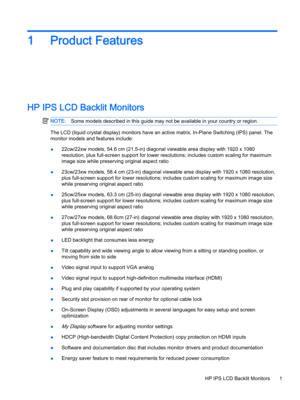 Page 71Product Features
HP IPS LCD Backlit Monitors
NOTE:Some models described in this guide may not be available in your country or region.
The LCD (liquid crystal display) monitors have an active matrix, In-Plane Switching (IPS) panel. The 
monitor models and features include:
●22cw/22xw models, 54.6 cm (21.5-in) diagonal viewable area display with 1920 x 1080 
resolution, plus full-screen support for lower resolutions; includes custom scaling for maximum 
image size while preserving original aspect ratio...