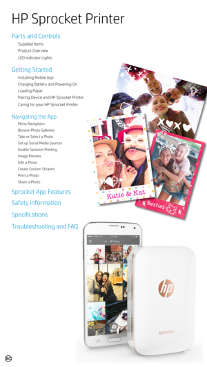 Page 1Parts and Controls
Supplied Items
Product Overview
LED Indicator Lights
Getting Started
Installing Mobile App
Charging Battery and Powering On
Loading Paper
Pairing Device and HP Sprocket Printer
Caring for your HP Sprocket Printer
Navigating the App
Menu Navigation
Browse Photo Galleries
Take or Select a Photo
Set up Social Media Sources
Enable Sprocket Printing
Image Preview
Edit a Photo
Create Custom Stickers
Print a Photo
Share a Photo
Sprocket App Features
Safety Information
Specifications...