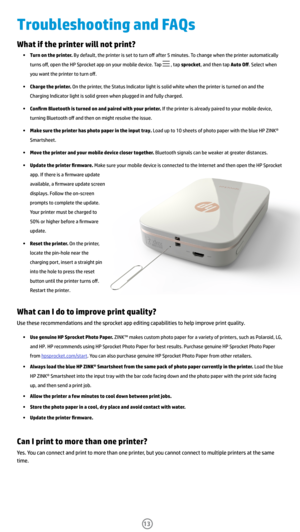 Page 14What if the printer will not print?
• Turn on the printer. By default, the printer is set to turn off after 5 minutes. To change when the printer automatically 
turns off, open the HP Sprocket app on your mobile device. Tap 
 , tap sprocket, and then tap Auto Off. Select when 
you want the printer to turn off. 
•  Charge the printer. On the printer, the Status Indicator light is solid white when the printer is turned on and the 
Charging Indicator light is solid green when plugged in and fully charged....