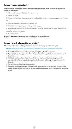 Page 1514
How do I clear a paper jam?
If the printer stops feeding pages, it might be jammed. Clear paper jam and restart the printer by pressing and 
holding the power button. 1. In the sprocket app, press OK to clear the error message. 
2.  Turn off the printer. 
3.  Remove the Paper Cover by sliding it away from the Output Slot. Remove any loose photo paper from the input 
tray. 
4.  Gently remove the jammed paper from the input tray. 
5.  Reload the remaining photo paper with the print side facing up. 
6....