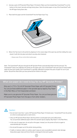 Page 43
What size paper do I need to buy for my HP Sprocket Printer?
Only use 2 x 3” (5 x 7.6 cm) HP Sprocket Photo Paper with HP Sprocket Printer. 
You can purchase additional paper in the sprocket app by tapping “Buy Paper” 
in the Main Menu or from hpsprocket.com/start. 
Make sure to use genuine HP Sprocket Photo Paper. You can purchase genuine 
HP Sprocket Photo Paper from the app or from other retailers. 
2.    Unwrap a pack of HP Sprocket Photo Paper (10 sheets). Make sure the included blue Smartsheet®...