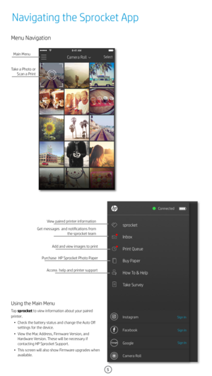 Page 65
Menu Navigation
Take a Photo or Scan a Print
Main Menu
View paired printer information
Purchase  HP Sprocket Photo Paper
Access  help and printer support
Using the Main Menu
Tap sprocket to view information about your paired 
printer. 
•  Check the battery status and change the Auto Off 
settings for the device.
•  View the Mac Address, Firmware Version, and 
Hardware Version. These will be necessary if 
contacting HP Sprocket Support. 
•  This screen will also show Firmware upgrades when 
available....