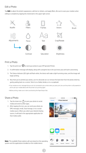 Page 98
Edit a Photo
Tap Edit to adjust the photo’s appearance, add text or stickers, and apply filters. Be sure to save your creation when 
editing is complete by tapping the checkmark in the upper right corner.
Print a Photo
1. Tap the print icon           to send your photo to your HP Sprocket Printer. 
2.  A confirmation message will display, along with a progress bar, to let you know your print job is processing.
3.  The Status Indicator LED Light will flash white, the device will make a light humming...