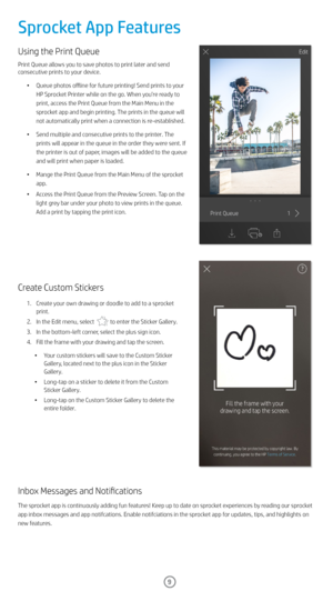 Page 109
Using the Print Queue 
Print Queue allows you to save photos to print later and send 
consecutive prints to your device. •  Queue photos offline for future printing! Send prints to your 
HP Sprocket Printer while on the go. When you’re ready to 
print, access the Print Queue from the Main Menu in the 
sprocket app and begin printing. The prints in the queue will 
not automatically print when a connection is re-established. 
•  Send multiple and consecutive prints to the printer. The 
prints will appear...