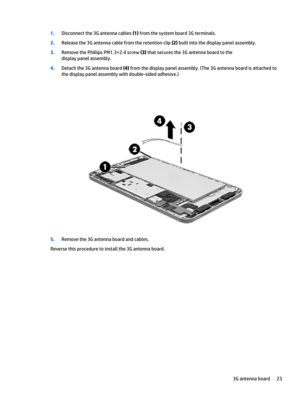 Page 291.Disconnect the 3G antenna cables (1) from the system board 3G terminals.
2.Release the 3G antenna cable from the retention clip (2) built into the display panel assembly.
3.Remove the Phillips PM1.3×2.4 screw (3) that secures the 3G antenna board to the 
display panel assembly.
4.Detach the 3G antenna board (4) from the display panel assembly. (The 3G antenna board is attached to 
the display panel assembly with double-sided adhesive.)
5.Remove the 3G antenna board and cables.
Reverse this procedure to...