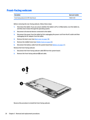 Page 32Front-facing webcamDescriptionSpare part numberFront-facing webcam (2.0-MP, fixed-focus)796814-001
Before removing the rear-facing webcam, follow these steps:
1.Shut down the tablet. If you are unsure whether the tablet is off or in Hibernation, turn the tablet on, 
and then shut it down through the operating system.
2.Disconnect all external devices connected to the tablet.
3.Disconnect the power from the tablet by first unplugging the power cord from the AC outlet and then 
unplugging the AC adapter...