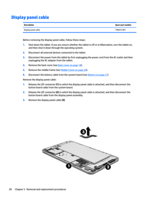 Page 34Display panel cableDescriptionSpare part numberDisplay panel cable796819-001
Before removing the display panel cable, follow these steps:
1.Shut down the tablet. If you are unsure whether the tablet is off or in Hibernation, turn the tablet on, 
and then shut it down through the operating system.
2.Disconnect all external devices connected to the tablet.
3.Disconnect the power from the tablet by first unplugging the power cord from the AC outlet and then 
unplugging the AC adapter from the tablet....