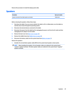 Page 35Reverse this procedure to install the display panel cable.
Speakers
DescriptionSpare part numberSpeakers (include left and right speakers and cables)796818-001
Before removing the speakers, follow these steps:
1.Shut down the tablet. If you are unsure whether the tablet is off or in Hibernation, turn the tablet on, 
and then shut it down through the operating system.
2.Disconnect all external devices connected to the tablet.
3.Disconnect the power from the tablet by first unplugging the power cord from...