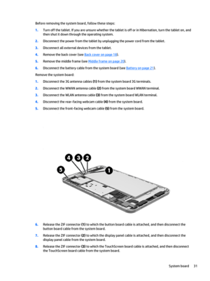 Page 37Before removing the system board, follow these steps:
1.Turn off the tablet. If you are unsure whether the tablet is off or in Hibernation, turn the tablet on, and 
then shut it down through the operating system.
2.Disconnect the power from the tablet by unplugging the power cord from the tablet.
3.Disconnect all external devices from the tablet.
4.Remove the back cover (see Back cover on page 18).
5.Remove the middle frame (see Middle frame on page 20).
6.Disconnect the battery cable from the system...