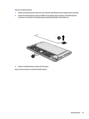 Page 41Remove the WLAN antenna:
1.Release the WLAN antenna cable from the retention clips (1) built into the display panel assembly.
2.Detach the WLAN antenna transceiver (2) from the display panel assembly. (The WLAN antenna 
transceiver is attached to the display panel assembly with double-sided adhesive.)
3.Remove the WLAN antenna cable and transceiver.
Reverse this procedure to install the WLAN antenna.
WLAN antenna35 