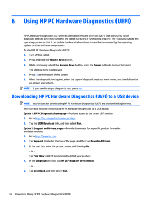 Page 426Using HP PC Hardware Diagnostics (UEFI)
HP PC Hardware Diagnostics is a Unified Extensible Firmware Interface (UEFI) that allows you to run 
diagnostic tests to determine whether the tablet hardware is functioning properly. The tool runs outside the 
operating system so that it can isolate hardware failures from issues that are caused by the operating 
system or other software components.
To start HP PC Hardware Diagnostics (UEFI):
1.Turn off the tablet.
2.Press and hold the Volume down button.
3.While...