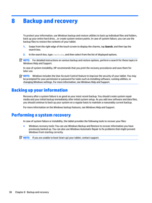 Page 448Backup and recovery
To protect your information, use Windows backup and restore utilities to back up individual files and folders, 
back up your entire hard drive, , or create system restore points. In case of system failure, you can use the 
backup files to restore the contents of your tablet.
1.Swipe from the right edge of the touch screen to display the charms, tap Search, and then tap the 
search box.
2.In the search box, type restore, and then select from the list of displayed options.
NOTE:For...