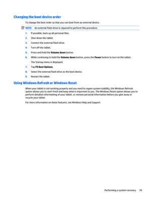 Page 45Changing the boot device order
To change the boot order so that you can boot from an external device:
NOTE:An external flash drive is required to perform this procedure.
1.If possible, back up all personal files.
2.Shut down the tablet.
3.Connect the external flash drive.
4.Turn off the tablet.
5.Press and hold the Volume down button.
6.While continuing to hold the Volume down button, press the Power button to turn on the tablet.
The Startup menu is displayed.
7.Tap F9 Boot Options.
8.Select the external...
