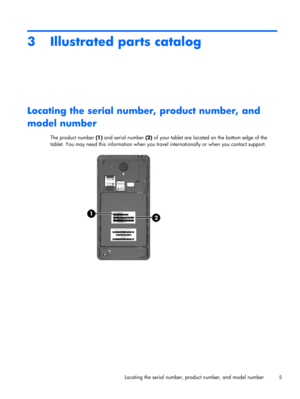 Page 113 Illustrated parts catalog
Locating the serial number, product number, and
model number
The product number (1) and serial number (2) of your tablet are located on the bottom edge of the
tablet. You may need this information when you travel internationally or when you contact support.
Locating the serial number, product number, and model number
5 