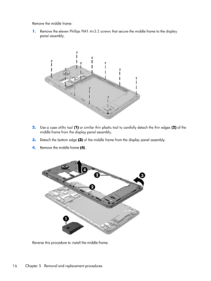 Page 22Remove the middle frame:
1.Remove the eleven Phillips PM1.4×3.2 screws that secure the middle frame to the display
panel assembly.
2.Use a case utility tool (1) or similar thin plastic tool to carefully detach the thin edges (2) of the
middle frame from the display panel assembly.
3.Detach the bottom edge (3) of the middle frame from the display panel assembly.
4.Remove the middle frame (4).
Reverse this procedure to install the middle frame.
16 Chapter 5   Removal and replacement procedures 