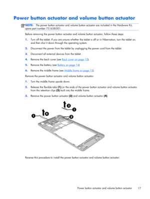 Page 23Power button actuator and volume button actuator
NOTE:The power button actuator and volume button actuator are included in the Hardware Kit,
spare part number 751658-001.
Before removing the power button actuator and volume button actuator, follow these steps:
1.Turn off the tablet. If you are unsure whether the tablet is off or in Hibernation, turn the tablet on,
and then shut it down through the operating system.
2.Disconnect the power from the tablet by unplugging the power cord from the tablet....