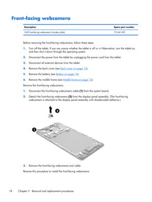 Page 24Front-facing webcamera
DescriptionSpare part number
2-MP front-facing webcamera (includes cable) 751661-001
Before removing the front-facing webcamera, follow these steps:
1.Turn off the tablet. If you are unsure whether the tablet is off or in Hibernation, turn the tablet on,
and then shut it down through the operating system.
2.Disconnect the power from the tablet by unplugging the power cord from the tablet.
3.Disconnect all external devices from the tablet.
4.Remove the back cover (see 
Back cover on...