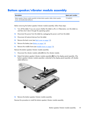 Page 25Bottom speaker/vibrator module assembly
DescriptionSpare part number
Bottom speaker/vibrator module assembly (includes bottom speaker cables, bottom speaker
mount, and double-sided adhesive)751668-001
Before removing the bottom speaker/vibrator module assembly, follow these steps:
1.Turn off the tablet. If you are unsure whether the tablet is off or in Hibernation, turn the tablet on,
and then shut it down through the operating system.
2.Disconnect the power from the tablet by unplugging the power cord...