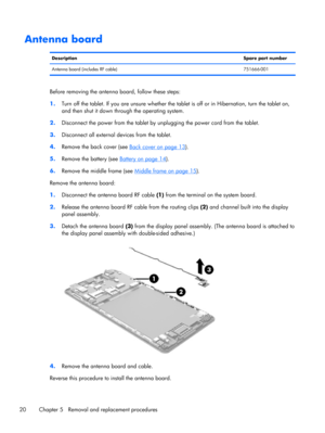Page 26Antenna board
DescriptionSpare part number
Antenna board (includes RF cable) 751666-001
Before removing the antenna board, follow these steps:
1.Turn off the tablet. If you are unsure whether the tablet is off or in Hibernation, turn the tablet on,
and then shut it down through the operating system.
2.Disconnect the power from the tablet by unplugging the power cord from the tablet.
3.Disconnect all external devices from the tablet.
4.Remove the back cover (see 
Back cover on page 13).
5.Remove the...