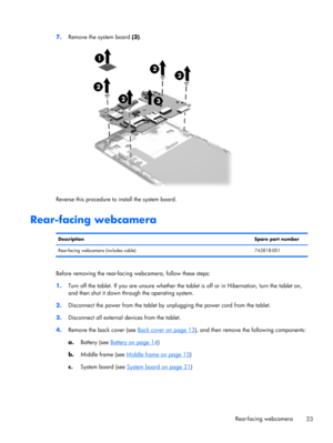 Page 297.
Remove the system board (3).
Reverse this procedure to install the system board.
Rear-facing webcamera
DescriptionSpare part number
Rear-facing webcamera (includes cable) 743818-001
Before removing the rear-facing webcamera, follow these steps:
1.Turn off the tablet. If you are unsure whether the tablet is off or in Hibernation, turn the tablet on,
and then shut it down through the operating system.
2.Disconnect the power from the tablet by unplugging the power cord from the tablet.
3.Disconnect all...