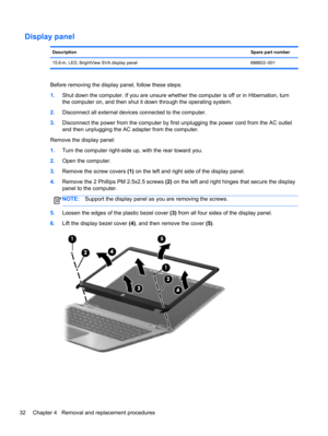 Page 40Display panel
DescriptionSpare part number
15.6-in, LED, BrightView SVA display panel 686602–001
Before removing the display panel, follow these steps:
1.Shut down the computer. If you are unsure whether the computer is off or in Hibernation, turn
the computer on, and then shut it down through the operating system.
2.Disconnect all external devices connected to the computer.
3.Disconnect the power from the computer by first unplugging the power cord from the AC outlet
and then unplugging the AC adapter...