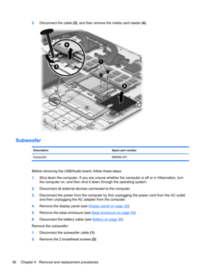 Page 642.Disconnect the cable (3), and then remove the media card reader (4).
Subwoofer
Description Spare part number
Subwoofer 686599–001
Before removing the USB/Audio board, follow these steps:
1.Shut down the computer. If you are unsure whether the computer is off or in Hibernation, turn
the computer on, and then shut it down through the operating system.
2.Disconnect all external devices connected to the computer.
3.Disconnect the power from the computer by first unplugging the power cord from the AC...