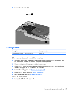 Page 653.Remove the subwoofer (3).
Security bracket
Description Spare part number
Security bracket (included in power connector kit) 686593-001
Before you remove the security bracket, follow these steps:
1.Shut down the computer. If you are unsure whether the computer is off or in Hibernation, turn
the computer on, and then shut it down through the operating system.
2.Disconnect all external devices connected to the computer.
3.Disconnect the power from the computer by first unplugging the power cord from the...