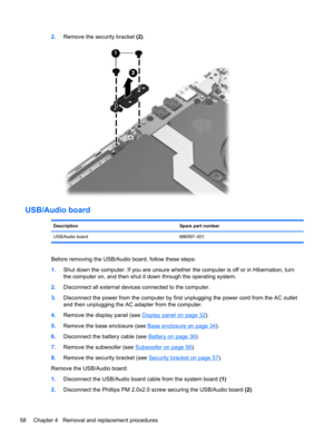 Page 662.Remove the security bracket (2).
USB/Audio board
Description Spare part number
USB/Audio board 686597–001
Before removing the USB/Audio board, follow these steps:
1.Shut down the computer. If you are unsure whether the computer is off or in Hibernation, turn
the computer on, and then shut it down through the operating system.
2.Disconnect all external devices connected to the computer.
3.Disconnect the power from the computer by first unplugging the power cord from the AC outlet
and then unplugging the...