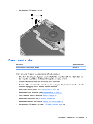 Page 673.Remove the USB/Audio board (3).
Power connector cable
DescriptionSpare part number
Power connector cable (includes bracket) 686593–001
Before removing the power connector cable, follow these steps:
1.Shut down the computer. If you are unsure whether the computer is off or in Hibernation, turn
the computer on, and then shut it down through the operating system.
2.Disconnect all external devices connected to the computer.
3.Disconnect the power from the computer by first unplugging the power cord from...