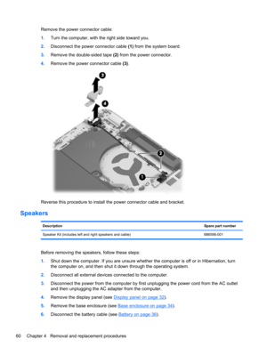 Page 68Remove the power connector cable:
1.Turn the computer, with the right side toward you.
2.Disconnect the power connector cable (1) from the system board.
3.Remove the double-sided tape (2) from the power connector.
4.Remove the power connector cable (3).
Reverse this procedure to install the power connector cable and bracket.
Speakers
DescriptionSpare part number
Speaker Kit (includes left and right speakers and cable) 686598-001
Before removing the speakers, follow these steps:
1.Shut down the computer....